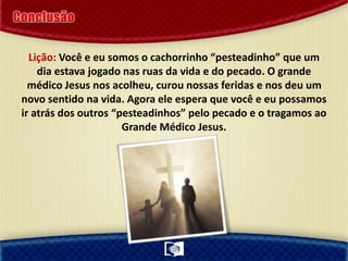 Lição: Você e eu somos o cachorrinho “pesteadinho” que um
dia estava jogado nas ruas da vida e do pecado. O grande
médico Jesus nos acolheu, curou nossas feridas e nos deu um
novo sentido na vida. Agora ele espera que você e eu possamos
ir atrás dos outros “pesteadinhos” pelo pecado e o tragamos ao
Grande Médico Jesus.
 
