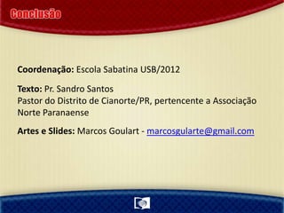 Coordenação: Escola Sabatina USB/2012
Texto: Pr. Sandro Santos
Pastor do Distrito de Cianorte/PR, pertencente a Associação
Norte Paranaense
Artes e Slides: Marcos Goulart - marcosgularte@gmail.com
 