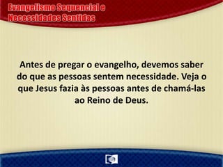 Antes de pregar o evangelho, devemos saber
do que as pessoas sentem necessidade. Veja o
que Jesus fazia às pessoas antes de chamá-las
ao Reino de Deus.
 