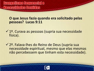 O que Jesus fazia quando era solicitado pelas
pessoas? Lucas 9:11
1º. Curava as pessoas (supria sua necessidade
física).
2º. Falava-lhes do Reino de Deus (supria sua
necessidade espiritual, mesmo que elas mesmas
não percebessem que tinham esta necessidade).
 