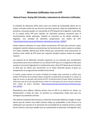 Alimentos Liofilizados ricos en ATP
Natural Freeze Drying SAS Colombia, Laboratorio de alimentos Liofilizados
El trifosfato de adenosina (ATP) actúa como una fuente de combustible dentro de tus
células. Formado a partir de una serie de reacciones químicas, todos los carbohidratos, las
proteínas y las grasas pueden ser convertidas en ATP después de la digestión. Cada célula
en tu cuerpo utiliza ATP para impulsar las reacciones químicas necesarias para el
funcionamiento celular adecuado. También se encuentra en las células animales y
vegetales. Una variedad de alimentos proporcionan una fuente de ATP.
( http://www.livestrong.com/es/fuentes-alimenticias-atp-lista_32442/)
Existen diversos alimentos en cuyas células encontramos ATP listo para consumo ,quien
energizará nuestros sistemas y provocará que las funciones de nuestro cuerpo se cumplan
con mayor vitalidad, además que dichas células que consumimos serán precursores en
nuestros ciclos vitales de ATP quien por supuesto brindará mejores niveles de energía
corporal.
Los sistemas de los diferentes animales superiores en sus músculos que normalmente
consumimos como carne contienen en sus células el ATP que es la energía de la Vida, pero
cuando al consumirlo degradamos la molécula de estos, dicho ATP dejará de ser funcional,
es ideal que las células que consumimos no se hayan destruido porque al igual sus
componentes muy seguramente también lo han hecho.
Si nuestro cuerpo requiere una fuente inmediata de energía, estos nutrientes se utilizan para
producir ATP dentro de tus propias células, ayudando a la generación de energía en tu cuerpo. Al
elegir las carnes y el pescado como fuente de ATP, la Harvard School of Public Health recomienda
seleccionar aves de corral y pescado fresco y evitar los cortes grasos de carne roja que contienen
altos niveles de grasas saturadas. (http://www.livestrong.com/es/fuentes-alimenticias-atp-
lista_32442/)
Necesitamos para obtener materias primas ricas en ATP el no destruir las células, no
desnaturalizar a través de calor, no inactivar sus componentes vitales para que nos
entreguen una excelente nutrición.
Para obtener productos Nutraceuticos o alimentos funcionales debemos escoger la mejor
técnica que de manera muy noble conserve todas sus propiedades y esta técnica es la
Liofilización que consiste en la extracción de la humedad de las materias primas a través
de frío intenso y vacío que impiden que los componentes se destruyan ,entregando como
 