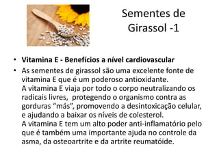 Sementes de
Girassol -1
• Vitamina E - Benefícios a nível cardiovascular
• As sementes de girassol são uma excelente fonte de
vitamina E que é um poderoso antioxidante.
A vitamina E viaja por todo o corpo neutralizando os
radicais livres, protegendo o organismo contra as
gorduras “más”, promovendo a desintoxicação celular,
e ajudando a baixar os níveis de colesterol.
A vitamina E tem um alto poder anti-inflamatório pelo
que é também uma importante ajuda no controle da
asma, da osteoartrite e da artrite reumatóide.
 