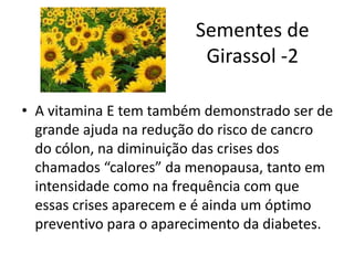 Sementes de
Girassol -2
• A vitamina E tem também demonstrado ser de
grande ajuda na redução do risco de cancro
do cólon, na diminuição das crises dos
chamados “calores” da menopausa, tanto em
intensidade como na frequência com que
essas crises aparecem e é ainda um óptimo
preventivo para o aparecimento da diabetes.
 
