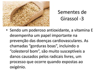 Sementes de
Girassol -3
• Sendo um poderoso antioxidante, a vitamina E
desempenha um papel importante na
prevenção das doenças cardiovasculares. As
chamadas “gorduras boas”, incluindo o
“colesterol bom”, são muito susceptíveis a
danos causados pelos radicais livres, um
processo que ocorre quando expostas ao
oxigénio.
 