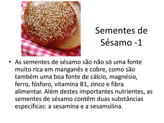 Sementes de
Sésamo -1
• As sementes de sésamo são não só uma fonte
muito rica em manganês e cobre, como são
também uma boa fonte de cálcio, magnésio,
ferro, fósforo, vitamina B1, zinco e fibra
alimentar. Além destes importantes nutrientes, as
sementes de sésamo contêm duas substâncias
específicas: a sesamina e a sesamolina.
 