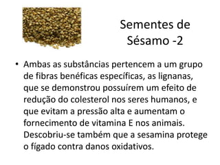 Sementes de
Sésamo -2
• Ambas as substâncias pertencem a um grupo
de fibras benéficas específicas, as lignanas,
que se demonstrou possuírem um efeito de
redução do colesterol nos seres humanos, e
que evitam a pressão alta e aumentam o
fornecimento de vitamina E nos animais.
Descobriu-se também que a sesamina protege
o fígado contra danos oxidativos.
 