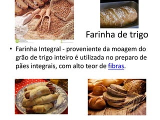 Farinha de trigo
• Farinha Integral - proveniente da moagem do
grão de trigo inteiro é utilizada no preparo de
pães integrais, com alto teor de fibras.
 
