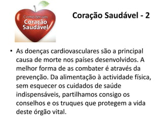 Coração Saudável - 2
• As doenças cardiovasculares são a principal
causa de morte nos países desenvolvidos. A
melhor forma de as combater é através da
prevenção. Da alimentação à actividade física,
sem esquecer os cuidados de saúde
indispensáveis, partilhamos consigo os
conselhos e os truques que protegem a vida
deste órgão vital.
 