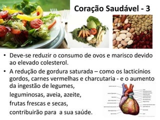 Coração Saudável - 3
• Deve-se reduzir o consumo de ovos e marisco devido
ao elevado colesterol.
• A redução de gordura saturada – como os lacticínios
gordos, carnes vermelhas e charcutaria - e o aumento
da ingestão de legumes,
leguminosas, aveia, azeite,
frutas frescas e secas,
contribuirão para a sua saúde.
 