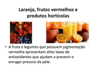 Laranja, frutos vermelhos e
produtos hortícolas
• A fruta e legumes que possuem pigmentação
vermelha apresentam altas taxas de
antioxidantes que ajudam a prevenir o
enrugar precoce da pele.
 