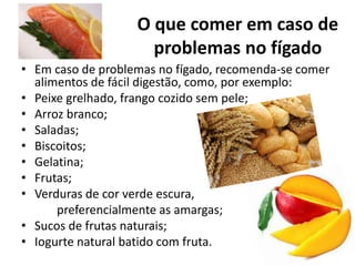 O que comer em caso de
problemas no fígado
• Em caso de problemas no fígado, recomenda-se comer
alimentos de fácil digestão, como, por exemplo:
• Peixe grelhado, frango cozido sem pele;
• Arroz branco;
• Saladas;
• Biscoitos;
• Gelatina;
• Frutas;
• Verduras de cor verde escura,
preferencialmente as amargas;
• Sucos de frutas naturais;
• Iogurte natural batido com fruta.
 