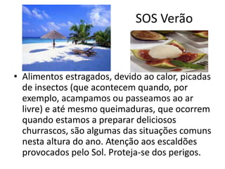 SOS Verão
• Alimentos estragados, devido ao calor, picadas
de insectos (que acontecem quando, por
exemplo, acampamos ou passeamos ao ar
livre) e até mesmo queimaduras, que ocorrem
quando estamos a preparar deliciosos
churrascos, são algumas das situações comuns
nesta altura do ano. Atenção aos escaldões
provocados pelo Sol. Proteja-se dos perigos.
 