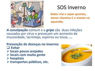 SOS Inverno
A constipação comum e a gripe são duas infeções
causadas por vírus e provocam um aumento da
mucosidade, lacrimejo, espirros ou tosse, ...
Prevenção de doenças no Inverno:
 Evitar
 locais pouco arejados
 locais com muita gente
 hospitais
 transportes públicos, etc.
Beber chá e sopas quentes,
tomar vitamina C e manter-se
aquecido.
 