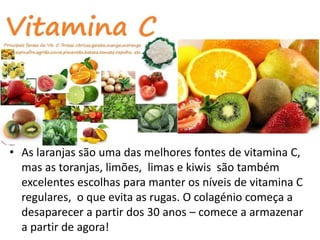 • As laranjas são uma das melhores fontes de vitamina C,
mas as toranjas, limões, limas e kiwis são também
excelentes escolhas para manter os níveis de vitamina C
regulares, o que evita as rugas. O colagénio começa a
desaparecer a partir dos 30 anos – comece a armazenar
a partir de agora!
 