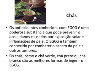 Chás
• Os antioxidantes conhecidos com EGCG é uma
poderosa substância que pode prevenir o
acne, danos causados por exposição solar e
inflamações de pele. O EGCG é também
conhecido por combater o cancro da pele e
outros tumores.
• Os chás, como o chá verde, chá preto ou chá
branco são as melhores formas de ingerir o
EGCG.
 
