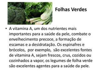 Folhas Verdes
• A vitamina A, um dos nutrientes mais
importantes para a saúde da pele, combate o
envelhecimento precoce, a formação de
escamas e a desidratação. Os espinafres e
brócolos, por exemplo, são excelentes fontes
de vitamina A, sejam frescos, crus, cozidos ou
cozinhados a vapor, os legumes de folha verde
são excelentes agentes para a saúde da pele.
 