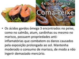 • Os ácidos gordos ómega 3 encontrados no peixe,
como no salmão, atum, sardinhas ou mesmo no
marisco, possuem propriedades anti-
inflamatórias que combatem os danos causados
pela exposição prolongada ao sol. Mantenha
moderado o consumo de marisco, de modo a não
ingerir demasiado mercúrio.
 