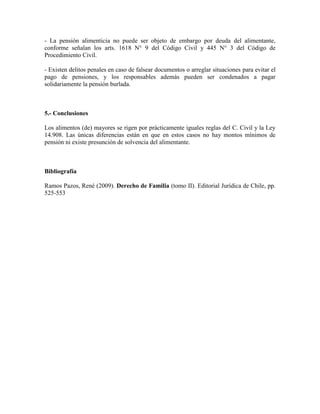 - La pensión alimenticia no puede ser objeto de embargo por deuda del alimentante,
conforme señalan los arts. 1618 N° 9 del Código Civil y 445 N° 3 del Código de
Procedimiento Civil.
- Existen delitos penales en caso de falsear documentos o arreglar situaciones para evitar el
pago de pensiones, y los responsables además pueden ser condenados a pagar
solidariamente la pensión burlada.
5.- Conclusiones
Los alimentos (de) mayores se rigen por prácticamente iguales reglas del C. Civil y la Ley
14.908. Las únicas diferencias están en que en estos casos no hay montos mínimos de
pensión ni existe presunción de solvencia del alimentante.
Bibliografía
Ramos Pazos, René (2009). Derecho de Familia (tomo II). Editorial Jurídica de Chile, pp.
525-553
 