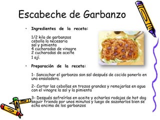 Escabeche de Garbanzo
 •   Ingredientes de la receta:

     1/2 kilo de garbanzos
     cebolla la necesaria
     sal y pimienta
     4 cucharadas de vinagre
     2 cucharadas de aceite
     1 ají.

 •   Preparación de la receta:

     1- Sancochar el garbanzo son sal después de cocido ponerlo en
     una ensaladera.
     2- Cortar las cebollas en trozos grandes y remojarlas en agua
     con el vinagre la sal y la pimienta
     3- Después sofreírlas en aceite y echarles rodajas de hot dog
     seguir friendo por unos minutos y luego de sazonarlos bien se
     echa encima de los garbanzos
 