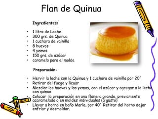 Flan de Quinua
    Ingredientes:

•   1 litro de Leche
•   300 grs. de Quinua
•   1 cuchara de vainilla
•   8 huevos
•   4 yemas
•   150 grs. de azúcar
•   caramelo para el molde

    Preparación:

•   Hervir la leche con la Quinua y 1 cuchara de vainilla por 20´
•   Retirar del fuego y licuar
•   Mezclar los huevos y las yemas, con el azúcar y agregar a la leche
    con quinua
•   Colocar la preparación en una flanera grande, previamente
    acaramelada o en moldes individuales (a gusto)
•   Llevar a horno en baño María, por 40´ Retirar del horno dejar
    enfriar y desmoldar.
 
