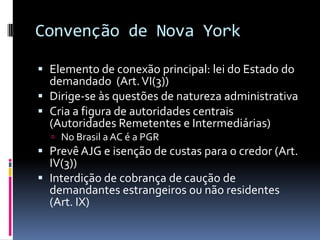 Convenção de Nova YorkElemento de conexão principal: lei do Estado do demandado  (Art. VI(3))Dirige-se às questões de natureza administrativaCria a figura de autoridades centrais  (Autoridades Remetentes e Intermediárias)No Brasil a AC é a PGRPrevê AJG e isenção de custas para o credor (Art. IV(3))Interdição de cobrança de caução de demandantes estrangeiros ou não residentes (Art. IX)