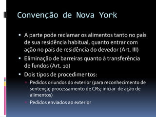 Convenção de Nova YorkA parte pode reclamar os alimentos tanto no país de sua residência habitual, quanto entrar com ação no país de residência do devedor (Art. III)Eliminação de barreiras quanto à transferência de fundos (Art. 10)Dois tipos de procedimentos:Pedidos oriundos do exterior (para reconhecimento de sentença; processamento de CRs; iniciar  de ação de alimentos)Pedidos enviados ao exterior