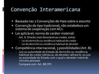 Convenção InteramericanaBaseada nas 2 Convenções de Haia sobre o assuntoConvenção do tipo tradicional; não estabelece um sistema de cooperação com ACsLei aplicável; norma de caráter material:Art. 6: Direito mais favorável ao credor, entre:Lei do domicílio ou residência habitual do credorLei do domicílio ou residência habitual do devedorCompetência internacional, 3 possibilidades (Art. 8):Juiz ou autoridade do Estado de domicílio ou residência habitual do credor (alínea a), do devedor (alínea b), ou juiz ou autoridade do Estado com o qual o devedor mantiver vínculos pessoaisCompare com  Art. 88 CPC