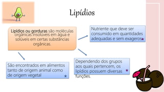 Lipídios
Lipídios ou gorduras são moléculas
orgânicas insolúveis em água e
solúveis em certas substâncias
orgânicas.
Nutriente que deve ser
consumido em quantidades
adequadas e sem exageros
Dependendo dos grupos
aos quais pertencem, os
lipídios possuem diversas
funções.
São encontrados em alimentos
tanto de origem animal como
de origem vegetal
 