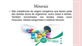 Minerais
• São substâncias de origem inorgânica que fazem parte
dos tecidos duros do organismo, como ossos e dentes.
Também encontrados nos tecidos moles como
músculos, células sanguíneas e sistema nervoso.
 