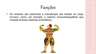 Funções
 Os minerais são essenciais à manutenção dos tecidos do corpo
humano, como, por exemplo, o sistema musculoesquelético que
compõe diversos sistemas enzimáticos.
 