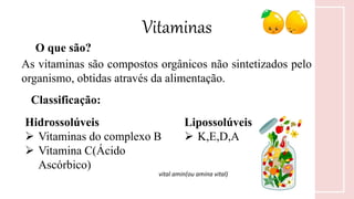 Vitaminas
O que são?
As vitaminas são compostos orgânicos não sintetizados pelo
organismo, obtidas através da alimentação.
Classificação:
Hidrossolúveis
 Vitaminas do complexo B
 Vitamina C(Ácido
Ascórbico)
Lipossolúveis
 K,E,D,A
vital amin(ou amina vital)
 