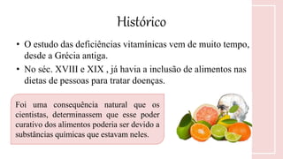 Histórico
• O estudo das deficiências vitamínicas vem de muito tempo,
desde a Grécia antiga.
• No séc. XVIII e XIX , já havia a inclusão de alimentos nas
dietas de pessoas para tratar doenças.
Foi uma consequência natural que os
cientistas, determinassem que esse poder
curativo dos alimentos poderia ser devido a
substâncias químicas que estavam neles.
 