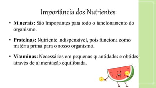 • Minerais: São importantes para todo o funcionamento do
organismo.
• Proteínas: Nutriente indispensável, pois funciona como
matéria prima para o nosso organismo.
• Vitaminas: Necessárias em pequenas quantidades e obtidas
através de alimentação equilibrada.
Importância dos Nutrientes
 