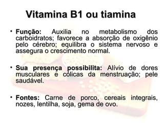 Vitamina B1 ou tiamina
Vitamina B1 ou tiamina
• Função:
Função: Auxilia no metabolismo dos
Auxilia no metabolismo dos
carboidratos; favorece a absorção de oxigênio
carboidratos; favorece a absorção de oxigênio
pelo cérebro; equilibra o sistema nervoso e
pelo cérebro; equilibra o sistema nervoso e
assegura o crescimento normal.
assegura o crescimento normal.
• Sua presença possibilita:
Sua presença possibilita: Alívio de dores
Alívio de dores
musculares e cólicas da menstruação; pele
musculares e cólicas da menstruação; pele
saudável.
saudável.
• Fontes:
Fontes: Carne de porco, cereais integrais,
Carne de porco, cereais integrais,
nozes, lentilha, soja, gema de ovo.
nozes, lentilha, soja, gema de ovo.
 