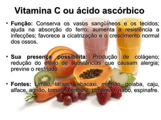 Vitamina C ou ácido ascórbico
Vitamina C ou ácido ascórbico
• Função:
Função: Conserva os vasos sangüíneos e os tecidos;
Conserva os vasos sangüíneos e os tecidos;
ajuda na absorção do ferro; aumenta a resistência a
ajuda na absorção do ferro; aumenta a resistência a
infecções; favorece a cicatrização e o crescimento normal
infecções; favorece a cicatrização e o crescimento normal
dos ossos.
dos ossos.
• Sua presença possibilita:
Sua presença possibilita: Produção de colágeno;
Produção de colágeno;
redução do efeito de substâncias que causam alergia;
redução do efeito de substâncias que causam alergia;
previne o resfriado.
previne o resfriado.
• Fontes:
Fontes: Limão, laranja, abacaxi, mamão, goiaba, caju,
Limão, laranja, abacaxi, mamão, goiaba, caju,
alface, agrião, tomate, cenoura, pimentão, nabo, espinafre.
alface, agrião, tomate, cenoura, pimentão, nabo, espinafre.
 