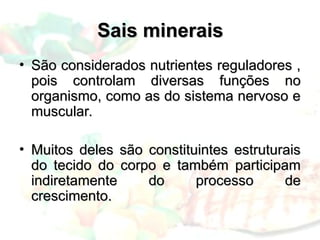 Sais minerais
Sais minerais
• São considerados nutrientes reguladores ,
São considerados nutrientes reguladores ,
pois controlam diversas funções no
pois controlam diversas funções no
organismo, como as do sistema nervoso e
organismo, como as do sistema nervoso e
muscular.
muscular.
• Muitos deles são constituintes estruturais
Muitos deles são constituintes estruturais
do tecido do corpo e também participam
do tecido do corpo e também participam
indiretamente do processo de
indiretamente do processo de
crescimento.
crescimento.
 