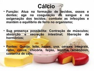 Cálcio
• Função: Atua na formação de tecidos, ossos e
dentes; age na coagulação do sangue e na
oxigenação dos tecidos; combate as infecções e
mantém o equilíbrio de ferro no organismo;
• Sua presença possibilita: Contração de músculos;
absorção e secreção intestinal; liberação de
hormônios;
• Fontes: Queijo, leite, nozes, uva, cereais integrais,
nabo, couve, chicória, feijão, lentilha, amendoim,
castanha de caju.
 