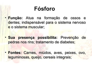 Fósforo
• Função:
Função: Atua na formação de ossos e
Atua na formação de ossos e
dentes; indispensável para o sistema nervoso
dentes; indispensável para o sistema nervoso
e o sistema muscular;
e o sistema muscular;
• Sua presença possibilita:
Sua presença possibilita: Prevenção de
Prevenção de
pedras nos rins; tratamento de diabetes;
pedras nos rins; tratamento de diabetes;
• Fontes:
Fontes: Carnes, miúdos, aves, peixes, ovo,
Carnes, miúdos, aves, peixes, ovo,
leguminosas, queijo, cereais integrais;
leguminosas, queijo, cereais integrais;
 