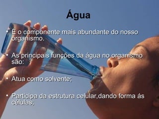 Água
• É o componente mais abundante do nosso
É o componente mais abundante do nosso
organismo.
organismo.
• As principais funções da água no organismo
As principais funções da água no organismo
são:
são:
• Atua como solvente;
Atua como solvente;
• Participa da estrutura celular,dando forma ás
Participa da estrutura celular,dando forma ás
células;
células;
 