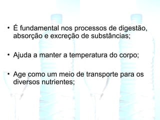 • É fundamental nos processos de digestão,
absorção e excreção de substâncias;
• Ajuda a manter a temperatura do corpo;
• Age como um meio de transporte para os
diversos nutrientes;
 