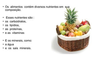 • Os alimentos contém diversos nutrientes em sua
composição.
• Esses nutrientes são :
• os carboidratos,
• os lipídios,
• as proteínas,
• e as vitaminas
• E os minerais, como:
• a água
• e os sais minerais.
 