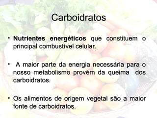 Carboidratos
Carboidratos
• Nutrientes energéticos
Nutrientes energéticos que constituem o
que constituem o
principal combustível celular.
principal combustível celular.
• A maior parte da energia necessária para o
A maior parte da energia necessária para o
nosso metabolismo provém da queima dos
nosso metabolismo provém da queima dos
carboidratos.
carboidratos.
• Os alimentos de origem vegetal são a maior
Os alimentos de origem vegetal são a maior
fonte de carboidratos.
fonte de carboidratos.
 