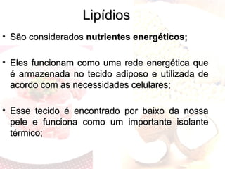 Lipídios
Lipídios
• São considerados
São considerados nutrientes energéticos;
nutrientes energéticos;
• Eles funcionam como uma rede energética que
Eles funcionam como uma rede energética que
é armazenada no tecido adiposo e utilizada de
é armazenada no tecido adiposo e utilizada de
acordo com as necessidades celulares;
acordo com as necessidades celulares;
• Esse tecido é encontrado por baixo da nossa
Esse tecido é encontrado por baixo da nossa
pele e funciona como um importante isolante
pele e funciona como um importante isolante
térmico;
térmico;
 