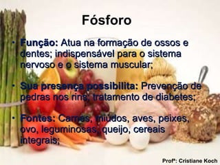 Fósforo   Função:  Atua na formação de ossos e dentes; indispensável para o sistema nervoso e o sistema muscular; Sua presença possibilita:  Prevenção de pedras nos rins; tratamento de diabetes; Fontes:  Carnes, miúdos, aves, peixes, ovo, leguminosas, queijo, cereais integrais; Profª: Cristiane Koch 
