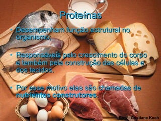 Proteínas Desempenham função estrutural no organismo; Responsáveis pelo crescimento do corpo e também pela construção das células e dos tecidos. Por esse motivo elas são chamadas de  nutrientes construtores .  Profª: Cristiane Koch 