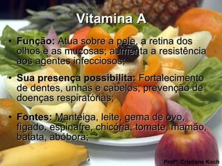 Vitamina A Função:  Atua sobre a pele, a retina dos olhos e as mucosas; aumenta a resistência aos agentes infecciosos;  Sua presença possibilita:  Fortalecimento de dentes, unhas e cabelos; prevenção de doenças respiratórias; Fontes:  Manteiga, leite, gema de ovo, fígado, espinafre, chicória, tomate, mamão, batata, abóbora; Profª: Cristiane Koch 