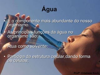 Água É o componente mais abundante do nosso organismo. As principais funções da água no organismo são:  Atua como solvente; Participa da estrutura celular,dando forma ás células; Profª: Cristiane Koch 
