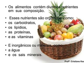 Os  alimentos  contém diversos nutrientes em  sua  composição.  Esses nutrientes são orgânicos, como: os  carboidratos, os  lipídios, as  proteínas, e as  vitaminas  E inorgânicos ou minerais, como: a água  e  os  sais  minerais. Profª: Cristiane Koch 