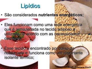 Lipídios  São considerados  nutrientes energéticos; Eles funcionam como uma rede energética que é armazenada no tecido adiposo e utilizada de acordo com as necessidades celulares; Esse tecido é encontrado por baixo da nossa pele e funciona como um importante isolante térmico; Profª: Cristiane Koch 