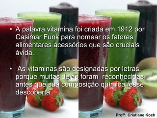 A palavra vitamina foi criada em 1912 por Casimar Funk para nomear os fatores alimentares acessórios que são cruciais ávida. As vitaminas são designadas por letras, porque muitas delas foram  reconhecidas antes que sua composição química fosse descoberta. Profª: Cristiane Koch 